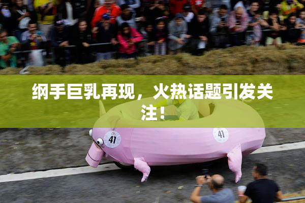 纲手巨乳再现，火热话题引发关注！