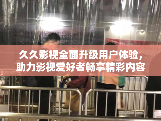 久久影视全面升级用户体验，助力影视爱好者畅享精彩内容