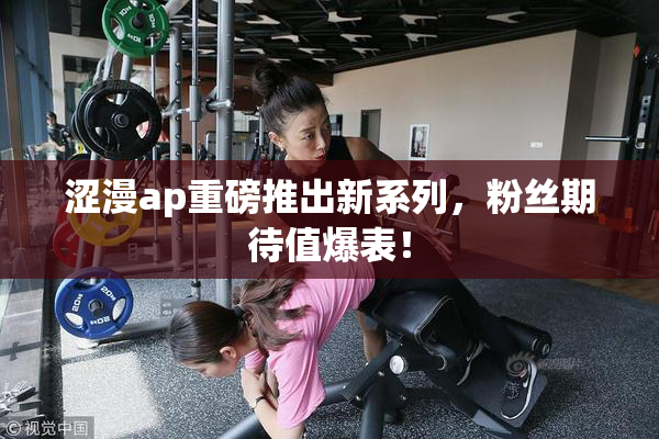 涩漫ap重磅推出新系列，粉丝期待值爆表！