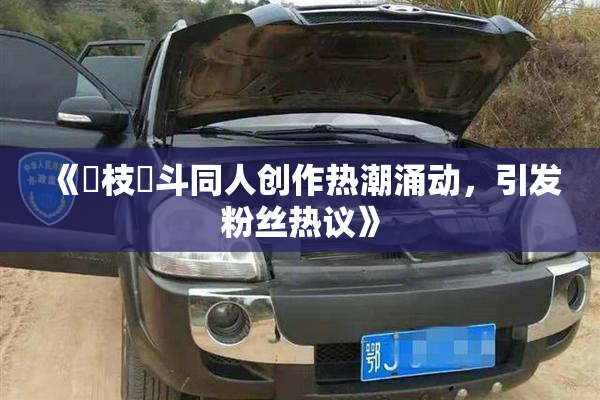 《狛枝凪斗同人创作热潮涌动，引发粉丝热议》