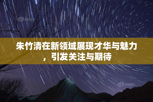 朱竹清在新领域展现才华与魅力，引发关注与期待