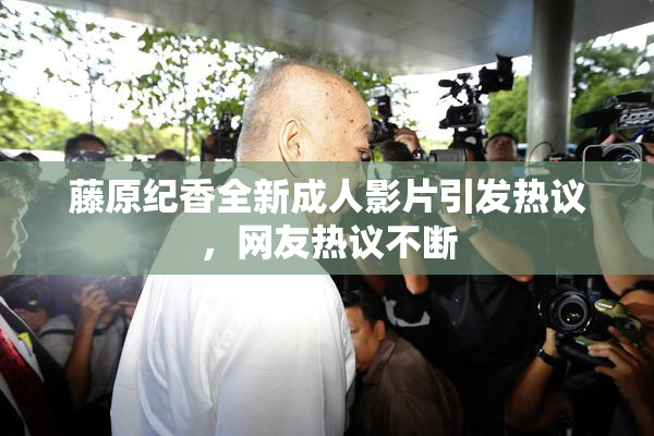 藤原纪香全新成人影片引发热议，网友热议不断