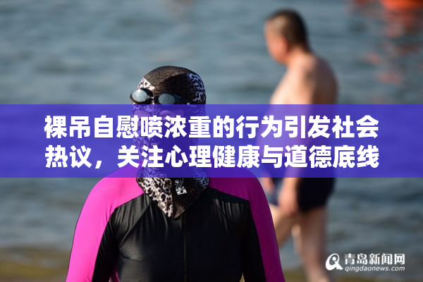 裸吊自慰喷浓重的行为引发社会热议，关注心理健康与道德底线