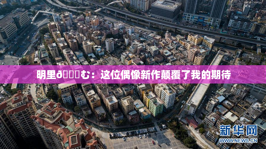 明里😚む：这位偶像新作颠覆了我的期待