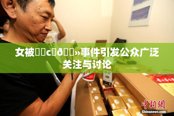 女被❌‌c‌🐻事件引发公众广泛关注与讨论