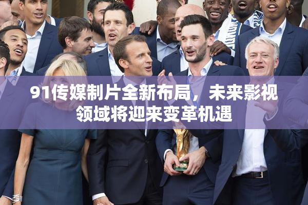 91传媒制片全新布局，未来影视领域将迎来变革机遇