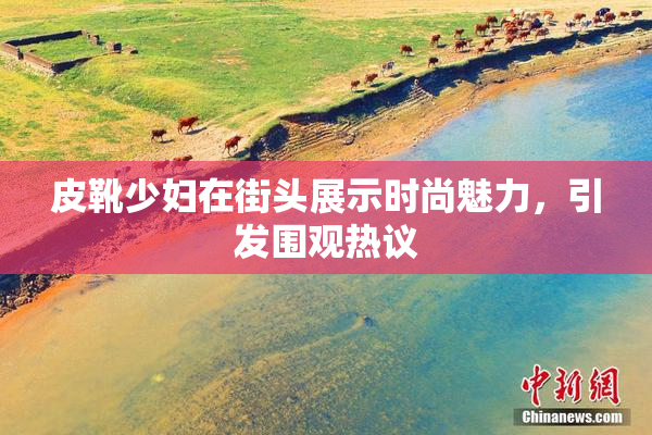 皮靴少妇在街头展示时尚魅力，引发围观热议
