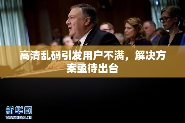 高清乱码引发用户不满，解决方案亟待出台