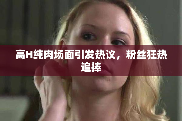 高H纯肉场面引发热议，粉丝狂热追捧