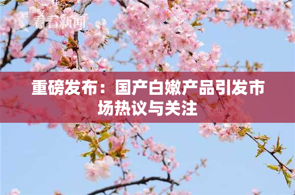 重磅发布：国产白嫩产品引发市场热议与关注