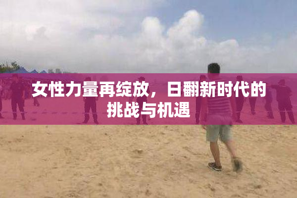 女性力量再绽放，日翻新时代的挑战与机遇