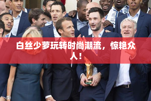 白丝少萝玩转时尚潮流，惊艳众人！