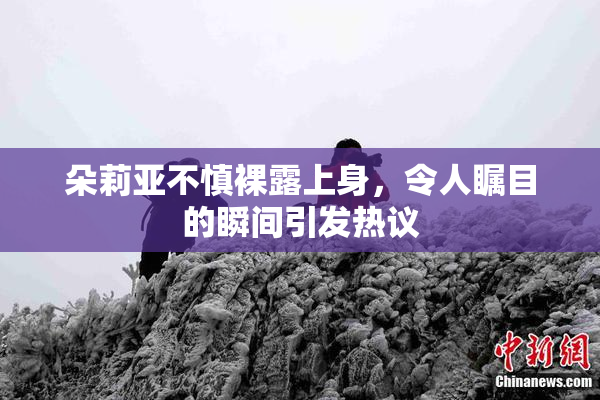 朵莉亚不慎裸露上身，令人瞩目的瞬间引发热议