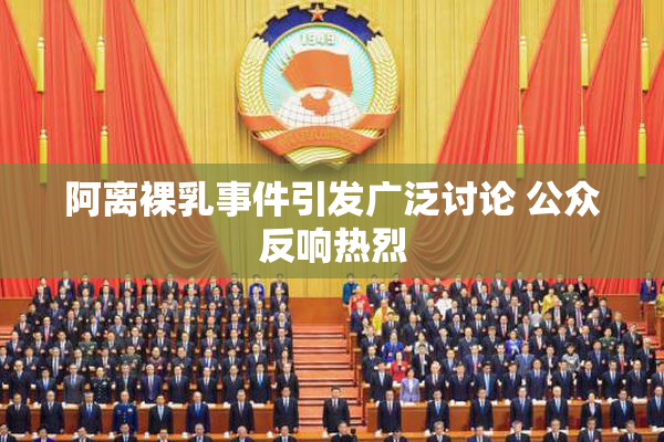 阿离裸乳事件引发广泛讨论 公众反响热烈