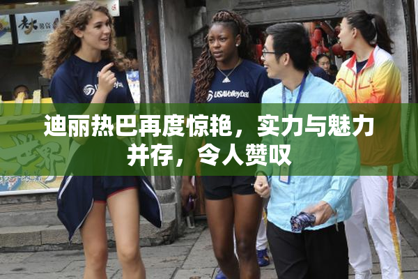 迪丽热巴再度惊艳，实力与魅力并存，令人赞叹