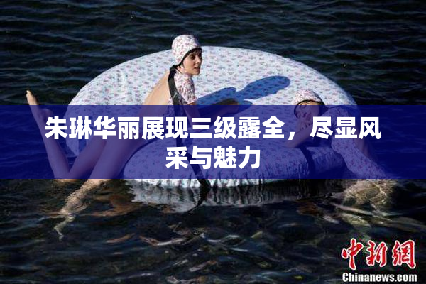 朱琳华丽展现三级露全，尽显风采与魅力