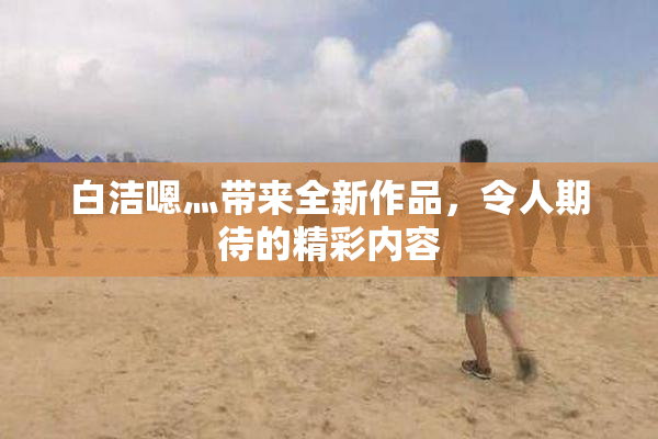 白洁嗯灬带来全新作品，令人期待的精彩内容