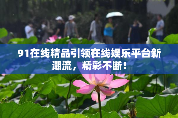91在线精品引领在线娱乐平台新潮流，精彩不断！