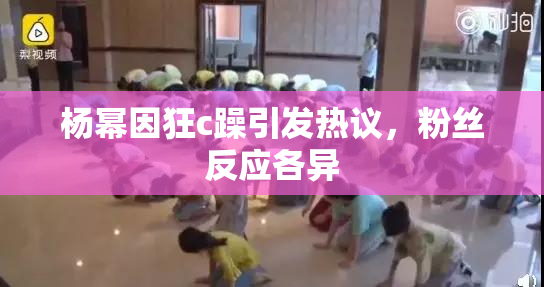 杨幂因狂c躁引发热议，粉丝反应各异