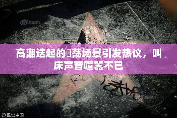 高潮迭起的婬荡场景引发热议，叫床声音喧嚣不已