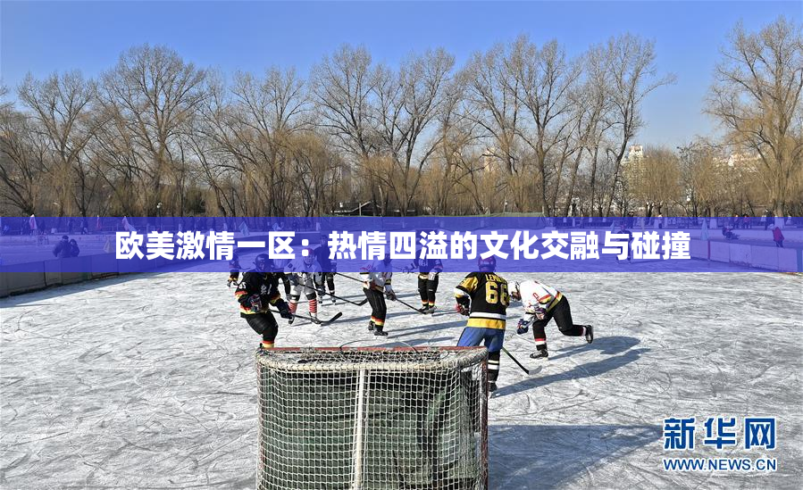 欧美激情一区：热情四溢的文化交融与碰撞