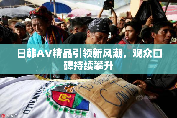 日韩AV精品引领新风潮，观众口碑持续攀升