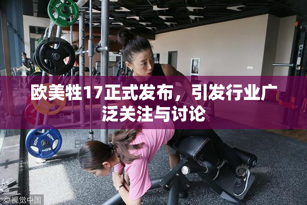 欧美牲17正式发布，引发行业广泛关注与讨论