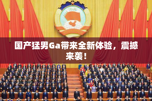 国产猛男Ga带来全新体验，震撼来袭！