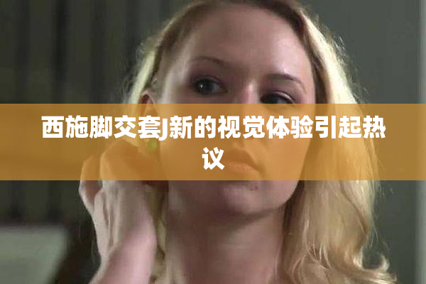 西施脚交套J新的视觉体验引起热议