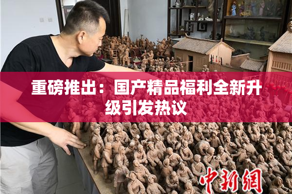重磅推出：国产精品福利全新升级引发热议