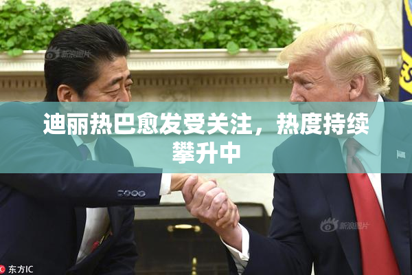 迪丽热巴愈发受关注，热度持续攀升中
