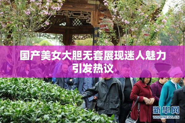 国产美女大胆无套展现迷人魅力引发热议