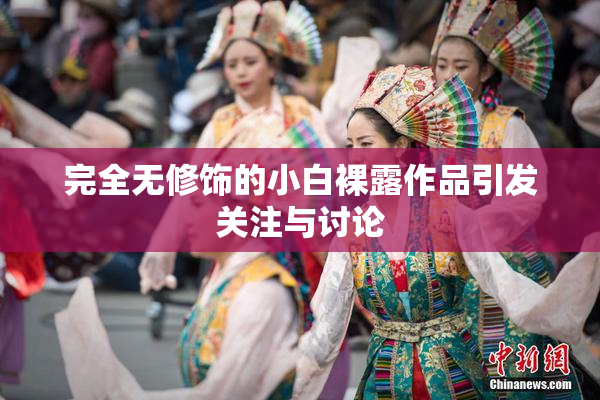 完全无修饰的小白裸露作品引发关注与讨论