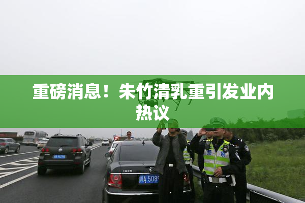 重磅消息！朱竹清乳重引发业内热议