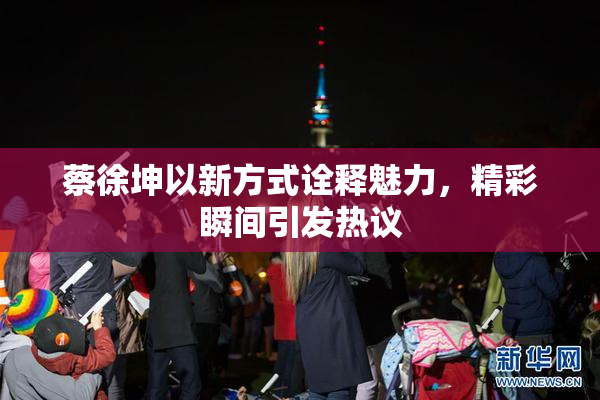 蔡徐坤以新方式诠释魅力，精彩瞬间引发热议
