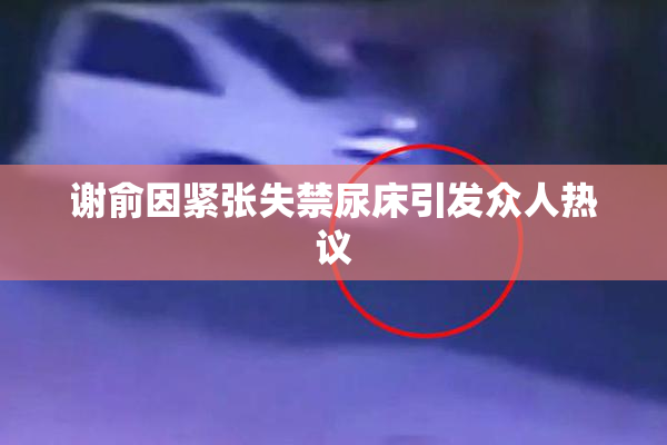 谢俞因紧张失禁尿床引发众人热议
