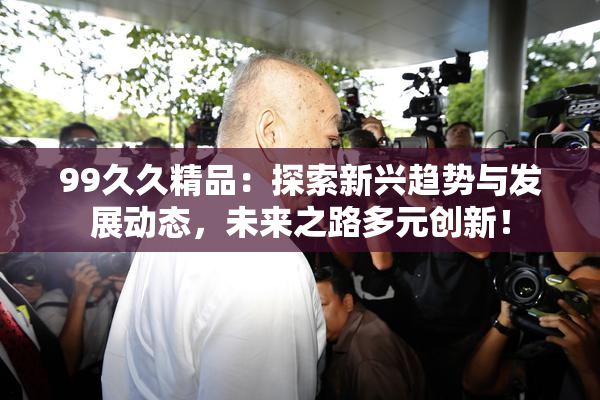 99久久精品：探索新兴趋势与发展动态，未来之路多元创新！