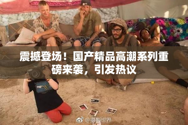 震撼登场！国产精品高潮系列重磅来袭，引发热议
