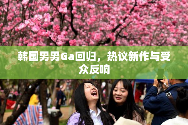 韩国男男Ga回归，热议新作与受众反响