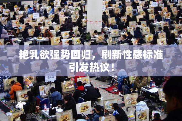 艳乳欲强势回归，刷新性感标准引发热议！