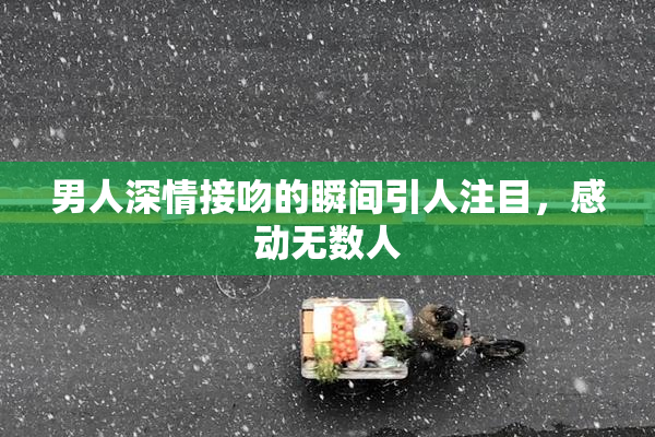 男人深情接吻的瞬间引人注目，感动无数人