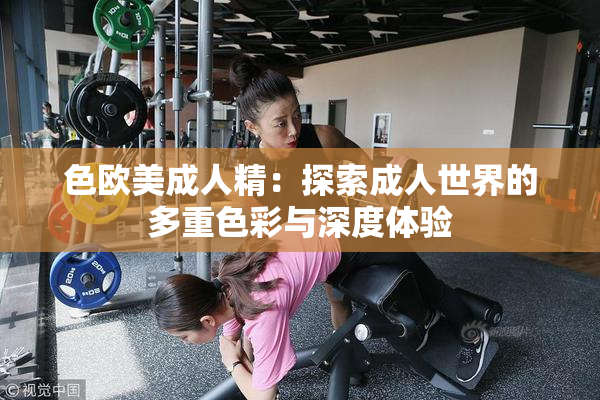 色欧美成人精：探索成人世界的多重色彩与深度体验