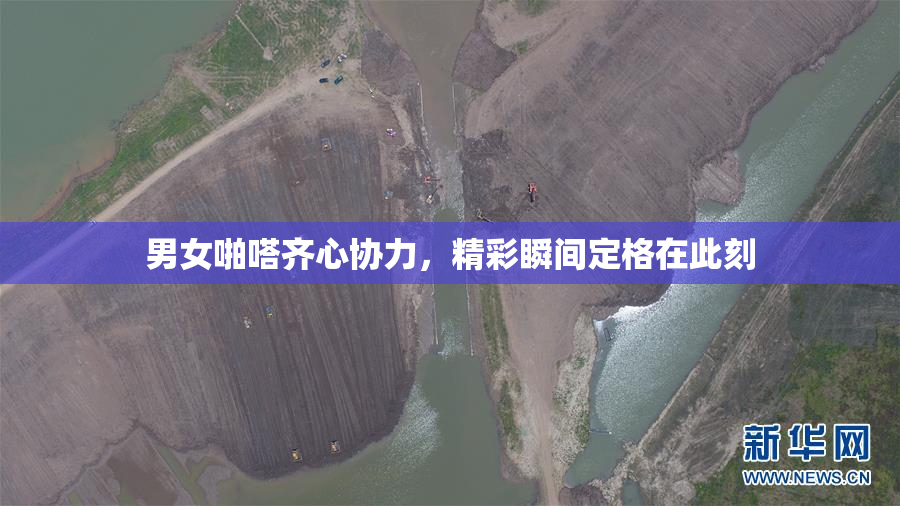 男女啪嗒齐心协力，精彩瞬间定格在此刻