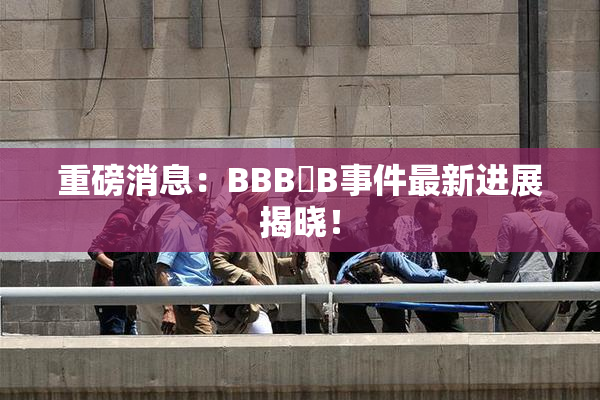 重磅消息：BBB槡B事件最新进展揭晓！