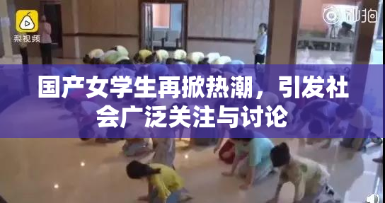 国产女学生再掀热潮，引发社会广泛关注与讨论
