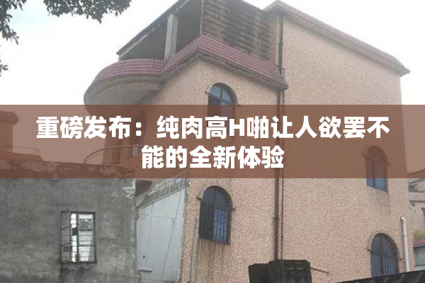 重磅发布：纯肉高H啪让人欲罢不能的全新体验