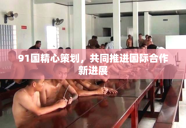 91国精心策划，共同推进国际合作新进展