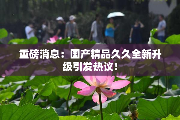 重磅消息：国产精品久久全新升级引发热议！
