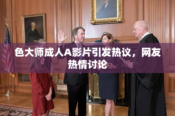 色大师成人A影片引发热议，网友热情讨论