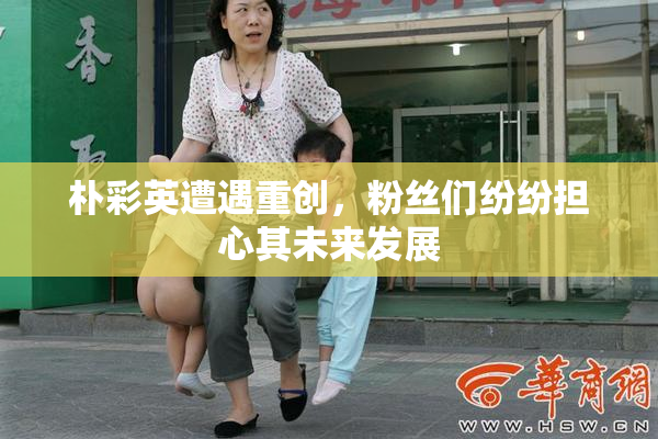 朴彩英遭遇重创，粉丝们纷纷担心其未来发展